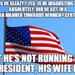 American flag | IS HE SLEAZY? YES. IS HE DISGUSTING? ABSOLUTELY. DID HE ACT IN A VULGAR MANNER TOWARDS WOMEN? CERTAINLY. BUT HE'S NOT RUNNING FOR PRESIDENT, HIS WIFE IS. | image tagged in american flag | made w/ Imgflip meme maker