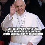 Pope Francis | ONLY THE POPE HAS NEVER SAID A CRUDE AND VULGAR REMARK ABOUT WOMEN WHEN TALKING TO ANOTHER MALE. MAYBE | image tagged in pope francis | made w/ Imgflip meme maker