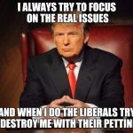 The Most Interesting Man In The World Donald Trump | I ALWAYS TRY TO FOCUS ON THE REAL ISSUES; AND WHEN I DO THE LIBERALS TRY TO DESTROY ME WITH THEIR PETTINESS | image tagged in the most interesting man in the world donald trump | made w/ Imgflip meme maker