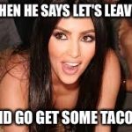 Kim K Sexy and she knows it | WHEN HE SAYS LET'S LEAVE... AND GO GET SOME TACOS! | image tagged in kim k sexy and she knows it | made w/ Imgflip meme maker