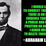 Lincoln Hillary Public Private Positions | I WOULD LIKE TO CORRECT THE RECORD. THERE IS NO EMAIL EVIDENCE THAT I HELD A PUBLIC AND PRIVATE POSITION ON ANYTHING. I ASKED HILLARY TO DELETE THOSE EMAILS; ~ABRAHAM LINCOLN | image tagged in quotable abe lincoln,public and private positions,hillary liar | made w/ Imgflip meme maker