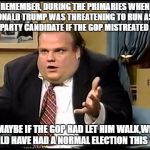 Farley | REMEMBER, DURING THE PRIMARIES WHEN DONALD TRUMP WAS THREATENING TO RUN AS A 3RD-PARTY CANDIDATE IF THE GOP MISTREATED HIM? MAYBE IF THE GOP HAD LET HIM WALK,WE WOULD HAVE HAD A NORMAL ELECTION THIS YEAR. | image tagged in farley | made w/ Imgflip meme maker