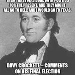 C'mon Davy...tell us how you REALLY feel.. | I CONCLUDED MY SPEECH BY TELLING THEM THAT I WAS DONE WITH POLITICS FOR THE PRESENT, AND THEY MIGHT ALL GO TO HELL, AND I WOULD GO TO TEXAS. DAVY CROCKETT --
COMMENTS ON HIS FINAL ELECTION DEFEAT,
11 AUGUST 1835 | image tagged in davy crockett,texas,election 2016,go to hell | made w/ Imgflip meme maker