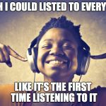 listening to music | I WISH I COULD LISTED TO EVERY SONG; LIKE IT'S THE FIRST TIME LISTENING TO IT | image tagged in listening to music | made w/ Imgflip meme maker