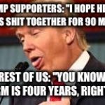 Trump | TRUMP SUPPORTERS: "I HOPE HE CAN KEEP HIS SHIT TOGETHER FOR 90 MINUTES"; THE REST OF US: "YOU KNOW ONE TERM IS FOUR YEARS, RIGHT?!" | image tagged in trump | made w/ Imgflip meme maker