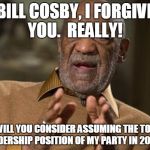 bill cosby | BILL COSBY, I FORGIVE YOU.  REALLY! WILL YOU CONSIDER ASSUMING THE TOP LEADERSHIP POSITION OF MY PARTY IN 2020? | image tagged in bill cosby | made w/ Imgflip meme maker