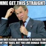 Confused Bush | LEMME GET THIS STRAIGHT . . . YOU HATE ILLEGAL IMMIGRANTS BECAUSE THEY DON'T PAY TAXES, BUT YOU LOVE DONALD TRUMP? | image tagged in confused bush,donald trump,taxes,illegal immigrants,mexicans,immigrants | made w/ Imgflip meme maker