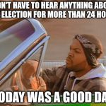 Today Was A Good Day | DIDN'T HAVE TO HEAR ANYTHING ABOUT THE ELECTION FOR MORE THAN 24 HOURS; TODAY WAS A GOOD DAY | image tagged in today was a good day,my templates challenge,ice cube,clues are cool,back when rap was good,kanye just kill yourself | made w/ Imgflip meme maker