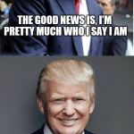 He lets it show and I like it | THE GOOD NEWS IS, I'M PRETTY MUCH WHO I SAY I AM THE BAD NEWS IS, I'M PRETTY MUCH WHO I SAY I AM | image tagged in trump - believe me | made w/ Imgflip meme maker