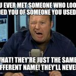 Alex Jones Conspiracies | HAVE YOU EVER MET SOMEONE WHO LOOKED LIKE OR REMINDED YOU OF SOMEONE YOU USED TO KNOW? GUESS WHAT! THEY'RE JUST THE SAME PERSON USING A DIFFERENT NAME! THEY'LL NEVER ADMIT IT! | image tagged in alex jones conspiracies,moron,deplorable,giant douche/turd sandwich | made w/ Imgflip meme maker