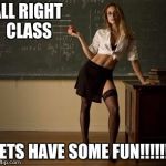 Sexy teacher | ALL RIGHT CLASS; LETS HAVE SOME FUN!!!!!!! | image tagged in sexy teacher | made w/ Imgflip meme maker