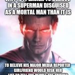 Man of Steel Face | WHY IS IT EASIER TO BELIEVE IN A SUPERMAN DISGUISED AS A MORTAL MAN THAN IT IS; TO BELIEVE HIS MAJOR MEDIA REPORTER GIRLFRIEND WOULD RISK HER LIFE TO TELL THE PEOPLE THE TRUTH? | image tagged in man of steel face | made w/ Imgflip meme maker