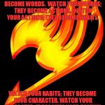 fairy tail logo | WATCH YOUR THOUGHTS; THEY BECOME WORDS. 
WATCH YOUR WORDS; THEY BECOME ACTIONS. 
WATCH YOUR ACTIONS; THEY BECOME HABITS. WATCH YOUR HABITS; THEY BECOME YOUR CHARACTER. WATCH YOUR CHARACTER; IT BECOMES YOUR DESTINY. | image tagged in fairy tail logo | made w/ Imgflip meme maker