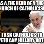 angry pope francis | AS A THE HEAD OF A THE CHURCH OF CATHOLICISM; I ASK CATHOLICS TO VETO ANY HILLARY VOTE | image tagged in angry pope francis | made w/ Imgflip meme maker