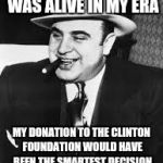 al capone | IF ONLY HILLARY WAS ALIVE IN MY ERA; MY DONATION TO THE CLINTON FOUNDATION WOULD HAVE BEEN THE SMARTEST DECISION I EVER WOULD HAVE MADE | image tagged in al capone | made w/ Imgflip meme maker