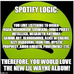 Spotify Logic Would Be Priceless if it Weren't so Damn Annoying | SPOTIFY LOGIC:; YOU LOVE LISTENING TO ORDEN OGAN, INSOMNIUM, SUIDAKRA, JUDAS PRIEST, METALLICA, MEGADETH, ANTHRAX, GAMMA RAY, BLOODBOUND, ALICE IN CHAINS, OZZY OSBOURNE, IRON FIRE, MYSTIC PROPHECY, AMON AMARTH, POWERWOLF, ETC., THEREFORE, YOU WOULD LOVE THE NEW LIL WAYNE ALBUM! | image tagged in spotify,memes,music,metal,rap,logic | made w/ Imgflip meme maker