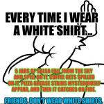 To All The White Shirt-Wearers: | EVERY TIME I WEAR A WHITE SHIRT... 5 JARS OF SALSA FALL FROM THE SKY AND SPILL ON IT, COFFEE GETS SPILLED ON IT, PIZZA GREASE STAINS MYSTERIOUSLY APPEAR, AND THEN IT CATCHES ON FIRE. FRIENDS, DON'T WEAR WHITE SHIRTS. | image tagged in extreme facepalm,memes,fml | made w/ Imgflip meme maker