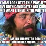 Tommy Chong | HEY MAN, LOOK AT IT THIS WAY, IF YOU BELIEVE BOTH CANDIDATES ARE CORRUPT AND DON'T WANT EITHER IN THE WHITE HOUSE... THEN JUST GET TOASTED AND WATCH COMEDY CENTRAL THIS YEAR ON ELECTION DAY AND CALL IT A PROTEST | image tagged in tommy chong,memes | made w/ Imgflip meme maker