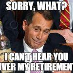 boehner drinking | SORRY, WHAT? I CAN'T HEAR YOU OVER MY RETIREMENT. | image tagged in boehner drinking | made w/ Imgflip meme maker