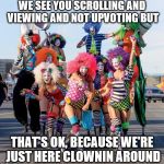 butclowns of vegas  | WE SEE YOU SCROLLING AND VIEWING AND NOT UPVOTING BUT; THAT'S OK, BECAUSE WE'RE JUST HERE CLOWNIN AROUND | image tagged in butclowns of vegas | made w/ Imgflip meme maker