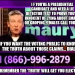 Are you a Presidential Candidate that's been accused of lying or groping?  Maury can help prove you're innocent - call today  | I F YOU'RE A PRESIDENTIAL CANDIDATE AND NEED A LIE DETECTOR TEST TO PROVE YOU'RE INNOCENT OF LYING ABOUT EMAILS OR GROPING FEMALES CALL TODAY! IF YOU WANT THE VOTING PUBLIC TO KNOW THE TRUTH ABOUT THOSE CLAIMS... DIAL:; JUST REMEMBER THE 'TRUTH' WILL GET YOU ELECTED! | image tagged in memes,election 2016,clinton vs trump civil war,donald trump,hillary clinton,maury lie detector | made w/ Imgflip meme maker