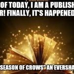 A childhood dream came true today! | AS OF TODAY, I AM A PUBLISHED AUTHOR!
FINALLY, IT'S HAPPENED TO ME! LOOK FOR "SEASON OF CROWS" AN EVERSHADE NOVEL... | image tagged in magic book,season of crows,published,memes,writer,author | made w/ Imgflip meme maker