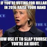 hillary clinton lying democrat liberal | IF YOU'RE VOTING FOR HILLARY IN 2016 RAISE YOUR HAND; NOW USE IT TO SLAP YOURSELF.  YOU'RE AN IDIOT. | image tagged in hillary clinton lying democrat liberal | made w/ Imgflip meme maker