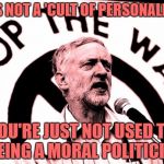 corbyn | IT'S NOT A 'CULT OF PERSONALITY'; YOU'RE JUST NOT USED TO SEEING A MORAL POLITICIAN. | image tagged in corbyn | made w/ Imgflip meme maker