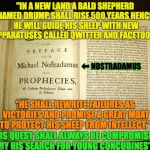The Prophecy of Nostradamus Regarding Trump | "IN A NEW LAND A BALD SHEPHERD NAMED DRUMP SHALL RISE 500 YEARS HENCE. HE WILL GUIDE HIS SHEEP WITH NEW APPARATUSES CALLED QWITTER AND FACETOOL."; ⬅︎ NOSTRADAMUS; "HE SHALL REWRITE FAILURES AS VICTORIES AND PROMISE A GREAT MOAT TO PROTECT HIS SHEEP FROM INTELLECT."; "HIS QUEST SHALL ALWAYS BE COMPROMISED BY HIS SEARCH FOR YOUNG CONCUBINES" | image tagged in nostradamus,trump,wall,twitter,facebook,followers | made w/ Imgflip meme maker