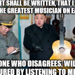 Guitar kim | IT SHALL BE WRITTEN, THAT I AM THE GREATEST MUSICIAN ON EARTH; ANYONE WHO DISAGREES, WILL BE TORTURED BY LISTENING TO ME PLAY | image tagged in guitar kim | made w/ Imgflip meme maker