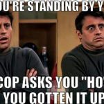 Friends Joey Scared | WHEN YOU'RE STANDING BY YOUR CAR; AND A COP ASKS YOU "HOW FAST HAVE YOU GOTTEN IT UP TO?" | image tagged in friends joey scared | made w/ Imgflip meme maker