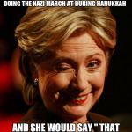 Hilary Clinton | I'M STARTING TO THINK HILARY COULD SHOOT A JEW IN A SYNAGOGUE  , EATING BACON , SCREAMING HALE HITLER  , DOING THE NAZI MARCH AT DURING HANUKKAH; AND SHE WOULD SAY " THAT WAS LAST WEEK DOES IT MATTER NOW " AND THAT WOULD BE IT | image tagged in hilary clinton | made w/ Imgflip meme maker