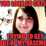 I actually have a girl that talks about putting me in her basement. | YOU LOOK SO CUTE; TRYING TO GET OUT OF MY BASEMENT | image tagged in overly attached girlfriend 2 | made w/ Imgflip meme maker