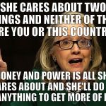 SHE CARES ABOUT TWO THINGS AND NEITHER IS YOU OR THIS COUNTRY! | SHE CARES ABOUT TWO THINGS AND NEITHER OF THEM ARE YOU OR THIS COUNTRY! MONEY AND POWER IS ALL SHE CARES ABOUT AND SHE'LL DO OR SAY ANYTHING TO GET MORE OF BOTH! | image tagged in hillary peace sign,hillary clinton,hillary,election 2016,trump | made w/ Imgflip meme maker