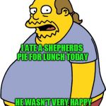 Comic Book Guy | I ATE A SHEPHERDS PIE FOR LUNCH TODAY; HE WASN'T VERY HAPPY WITH ME AFTERWARDS | image tagged in memes,comic book guy | made w/ Imgflip meme maker