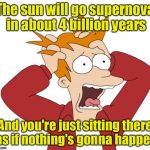 Panic | The sun will go supernova in about 4 billion years; And you're just sitting there as if nothing's gonna happen | image tagged in panic | made w/ Imgflip meme maker