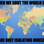 world map | WHEN WE SHUT THE WORLD OUT; WE ARE ONLY ISOLATING OURSELVES | image tagged in world map | made w/ Imgflip meme maker