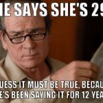 Skeptical Tommy Le Jones | SHE SAYS SHE'S 29? I GUESS IT MUST BE TRUE, BECAUSE SHE'S BEEN SAYING IT FOR 12 YEARS. | image tagged in skeptical tommy le jones | made w/ Imgflip meme maker