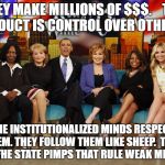 The View | THEY MAKE MILLIONS OF $$$.  
 THE PRODUCT IS CONTROL OVER OTHERS . THE INSTITUTIONALIZED MINDS RESPECT THEM. THEY FOLLOW THEM LIKE SHEEP.  THEY ARE THE STATE PIMPS THAT RULE WEAK MINDS. | image tagged in the view | made w/ Imgflip meme maker