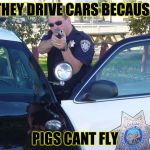 Cops | THEY DRIVE CARS BECAUSE; PIGS CANT FLY | image tagged in cops | made w/ Imgflip meme maker
