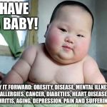 Obesity Chinese baby NATALISM ANTINATALISM  | HAVE A BABY! PAY IT FORWARD: OBESITY, DISEASE, MENTAL ILLNESS, ALLERGIES, CANCER, DIABETIES, HEART DISEASE, ARTHRITIS, AGING, DEPRESSION, PAIN AND SUFFERING DB | image tagged in obesity chinese baby natalism antinatalism | made w/ Imgflip meme maker