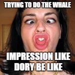 stupid people be like | TRYING TO DO THE WHALE IMPRESSION LIKE DORY BE LIKE | image tagged in stupid people be like | made w/ Imgflip meme maker