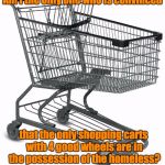 Shopping cart | Am I the only one who is convinced; that the only shopping carts with 4 good wheels are in the possession of the homeless? | image tagged in shopping cart | made w/ Imgflip meme maker