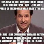 Jon Lovitz | THIS JUST IN , HILLARY CLINTON IS GOING TO BE THE NEXT PRE... QUE...- THE NEXT EMPRESS OF THE WORLD, YEAH THAT'S THE TICKET; AND , AND - SHE CURED HALF THE AIDS PATIENTS ON PLANET EARTH, AND AND - SHE WILL BRING WORLD PEACE , YEAH, YEAH THAT'S THE TICKET | image tagged in jon lovitz | made w/ Imgflip meme maker