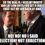 Trumps election  | SO THE DEAL IS, I KEEP MY MOUTH SHUT AND LAY LOW UNTIL YOU GET A ERRECTION? THEN I GET MY JOB BACK AT GMA? NO! NO! NO I SAID ELECTION! NOT ERRECTION! | image tagged in donald trump approves | made w/ Imgflip meme maker
