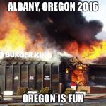 Burger King On Fire | ALBANY, OREGON 2016; OREGON IS FUN | image tagged in burger king on fire | made w/ Imgflip meme maker