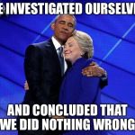 Justice in a vacuum  | WE INVESTIGATED OURSELVES; AND CONCLUDED THAT WE DID NOTHING WRONG | image tagged in hillary obama hug,fbi,doj,corruption,wikileaks,email scandal | made w/ Imgflip meme maker