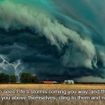 They Love You | When someone sees Life's storms coming you way, and their first thought is of you, putting you above themselves, cling to them and never let them go. | image tagged in walking towards storms makes us fighters  surviving it makes us | made w/ Imgflip meme maker