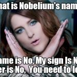 Meghan Trainor No | What is Nobelium's name? My name is No, My sign Is No, My number is No,  You need to let it go! | image tagged in meghan trainor no | made w/ Imgflip meme maker
