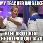 Gordon Ramsay GTFO | MY TEACHER WAS LIKE; GTFO OR I'LL BEAT THE FILLINGS OUTTA YOU | image tagged in gordon ramsay gtfo | made w/ Imgflip meme maker